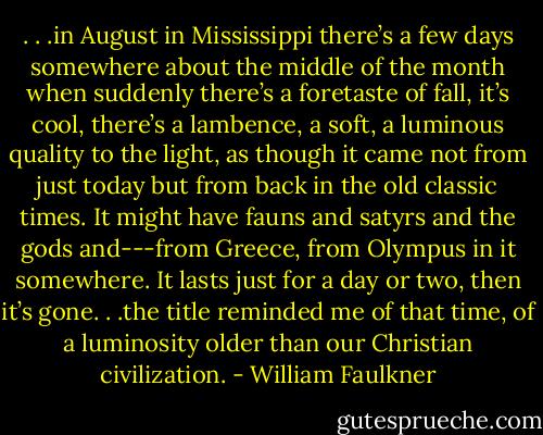 . . .in August in Mississippi there’s a few days somewhere about the middle of the month when suddenly there’s a foretaste of fall, it’s cool, there’s a lambence, a soft, a luminous quality to the light, as though it came not from just today but from back in the old classic times. It might have fauns and satyrs and the gods and---from Greece, from Olympus in it somewhere. It lasts just for a day or two, then it’s gone. . .the title reminded me of that time, of a luminosity older than our Christian civilization. - William Faulkner