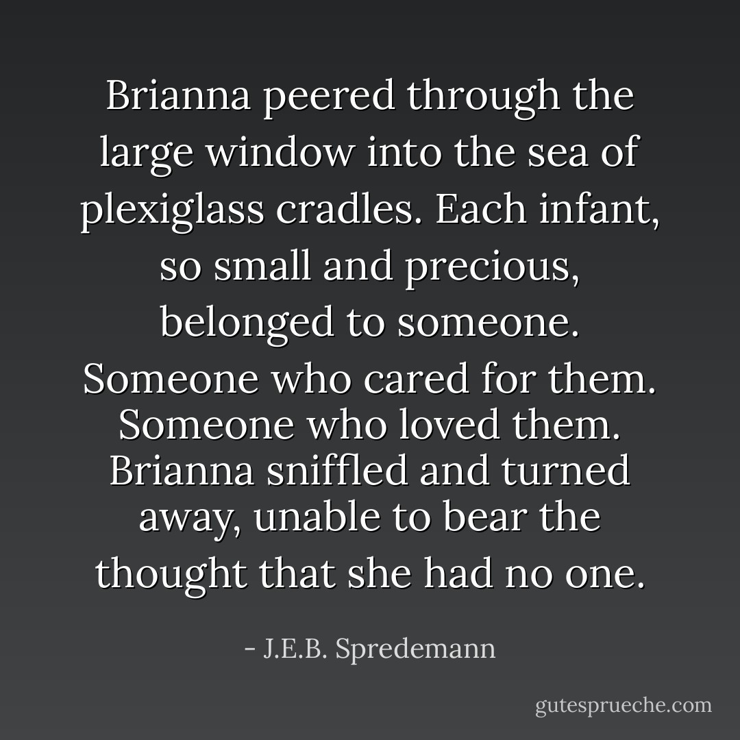 Brianna peered through the large window into the sea of plexiglass cradles. Each infant, so small and precious, belonged to someone. Someone who cared for them. Someone who loved them. Brianna sniffled and turned away, unable to bear the thought that she had no one. - J.E.B. Spredemann