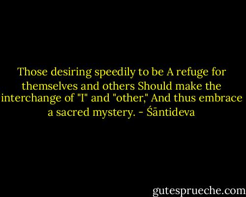 Those desiring speedily to be<br />A refuge for themselves and others<br />Should make the interchange of "I" and "other,"<br />And thus embrace a sacred mystery. - Śāntideva