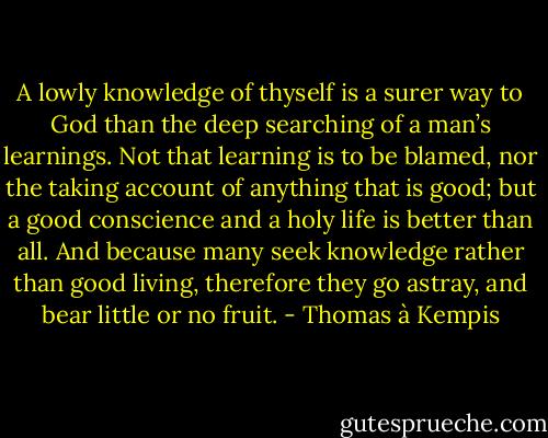 A lowly knowledge of thyself is a surer way to God than the deep searching of a man’s learnings. Not that learning is to be blamed, nor the taking account of anything that is good; but a good conscience and a holy life is better than all. And because many seek knowledge rather than good living, therefore they go astray, and bear little or no fruit. - Thomas à Kempis