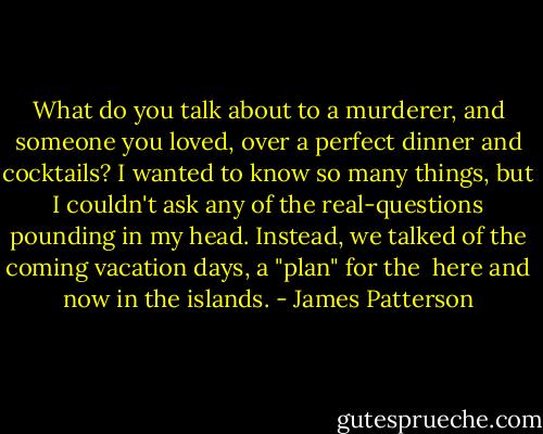 What do you talk about to a murderer, and someone you loved, over a perfect dinner and cocktails? I wanted to know so many things, but I couldn't ask any of the real-questions pounding in my head. Instead, we talked of the coming vacation days, a "plan" for the <br />here and now in the islands. - James Patterson