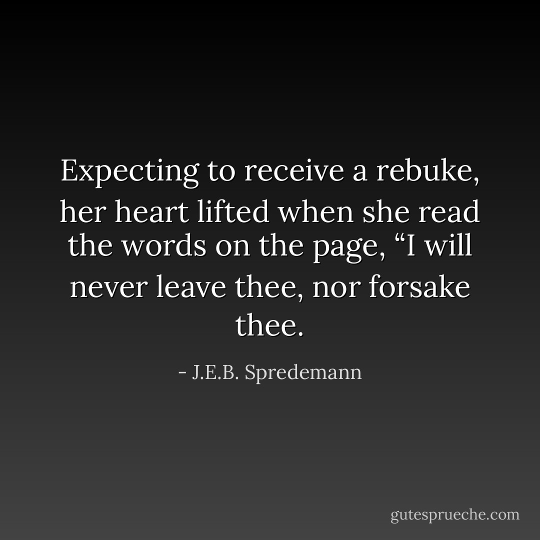 Expecting to receive a rebuke, her heart lifted when she read the words on the page, “I will never leave thee, nor forsake thee. - J.E.B. Spredemann