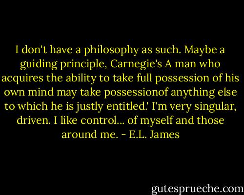 I don't have a philosophy as such. Maybe a guiding principle, Carnegie's A man who acquires the ability to take full possession of his own mind may take possessionof anything else to which he is justly entitled.' I'm very singular, driven. I like control... of myself and those around me. - E.L. James