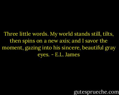 Three little words. My world stands still, tilts, then spins on a new axis; and I savor the moment, gazing into his sincere, beautiful gray eyes. - E.L. James