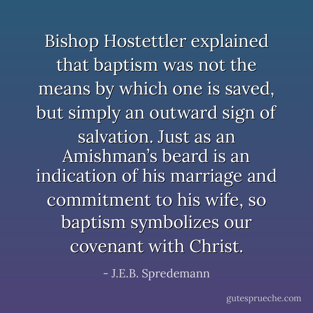 Bishop Hostettler explained that baptism was not the means by which one is saved, but simply an outward sign of salvation. Just as an Amishman’s beard is an indication of his marriage and commitment to his wife, so baptism symbolizes our covenant with Christ. - J.E.B. Spredemann