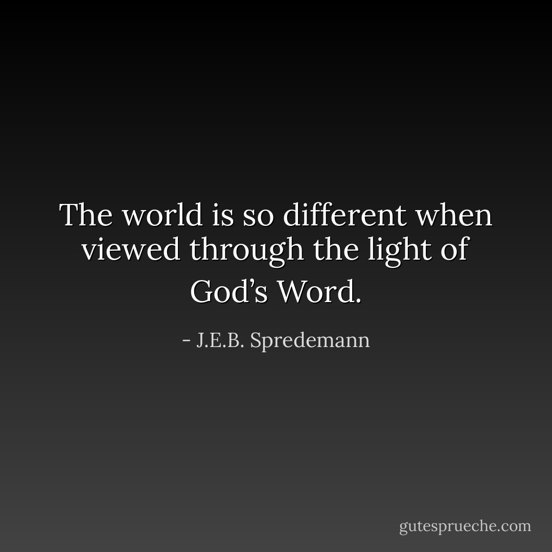The world is so different when viewed through the light of God’s Word. - J.E.B. Spredemann