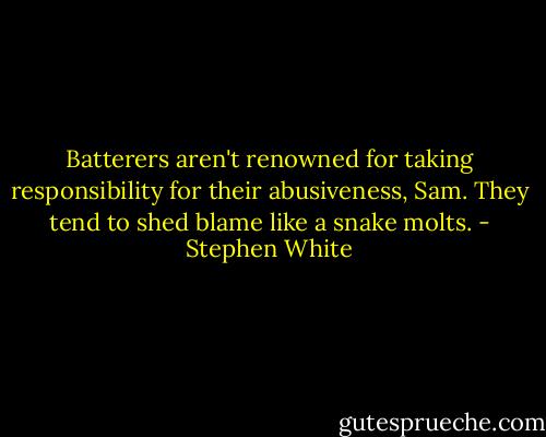 Batterers aren't renowned for taking responsibility for their abusiveness, Sam. They tend to shed blame like a snake molts. - Stephen White