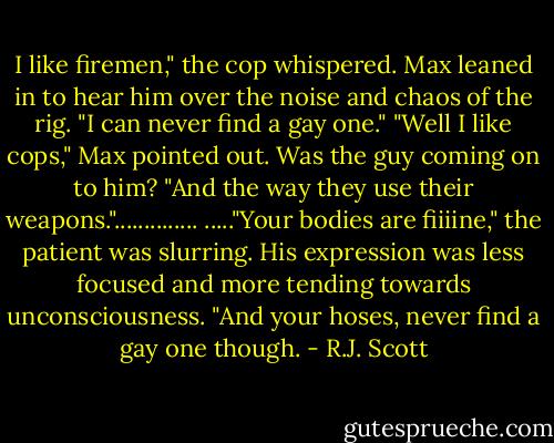 I like firemen," the cop whispered.<br />Max leaned in to hear him over the noise and chaos of the rig. "I can never find a gay one."<br />"Well I like cops," Max pointed out. Was the guy coming on to him? "And the way they use their weapons."..............<br />....."Your bodies are fiiiine," the patient was slurring. His expression was less focused and more tending towards unconsciousness. "And your hoses, never find a gay one though. - R.J. Scott
