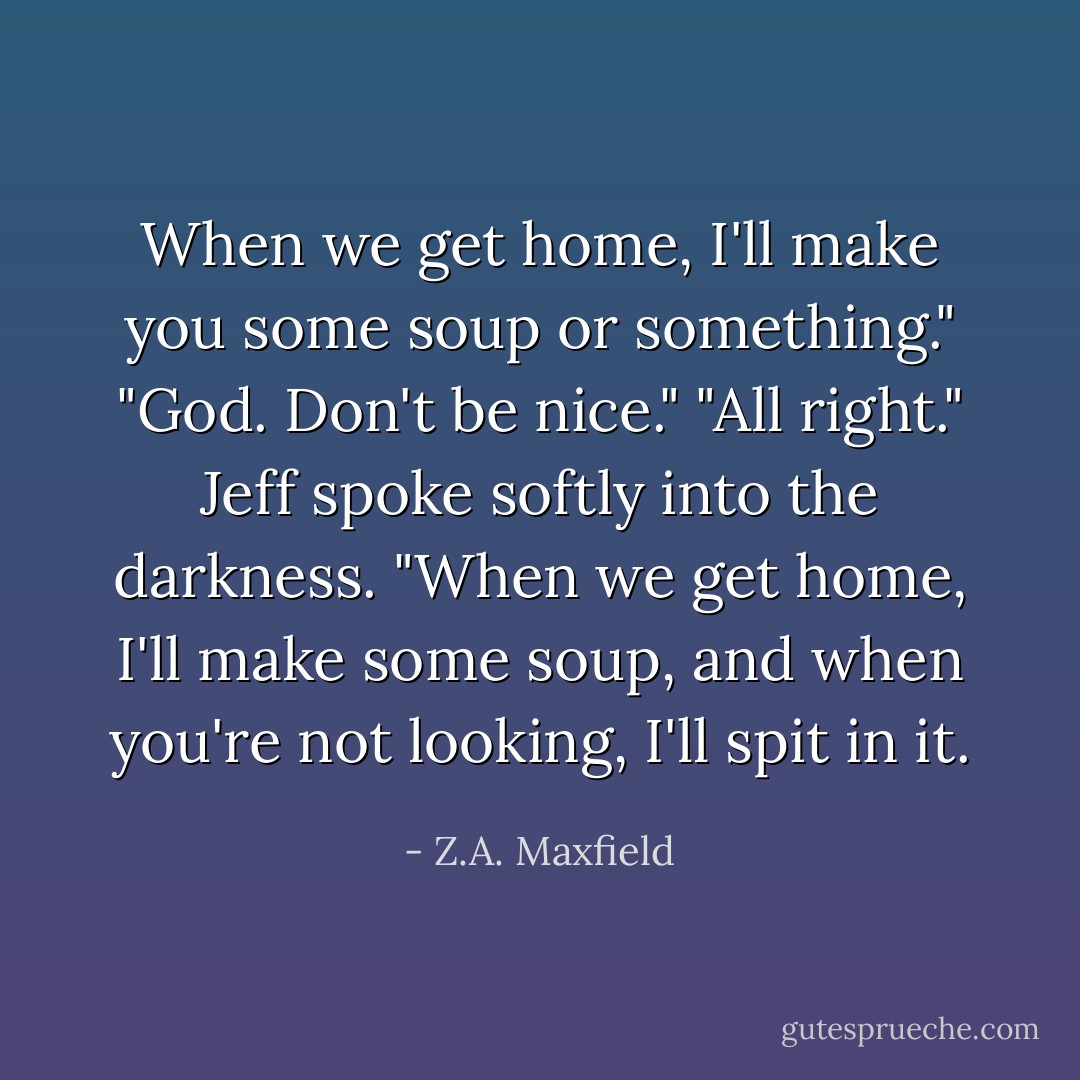 When we get home, I'll make you some soup or something."<br />"God. Don't be nice."<br />"All right." Jeff spoke softly into the darkness. "When we get home, I'll make some soup, and when you're not looking, I'll spit in it. - Z.A. Maxfield