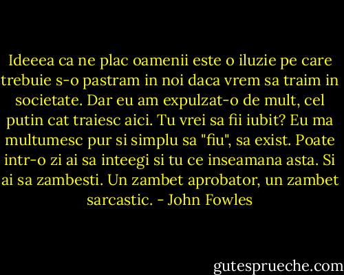 Ideeea ca ne plac oamenii este o iluzie pe care trebuie s-o pastram in noi daca vrem sa traim in societate. Dar eu am expulzat-o de mult, cel putin cat traiesc aici. Tu vrei sa fii iubit? Eu ma multumesc pur si simplu sa "fiu", sa exist. Poate intr-o zi ai sa inteegi si tu ce inseamana asta. Si ai sa zambesti. Un zambet aprobator, un zambet sarcastic. - John Fowles
