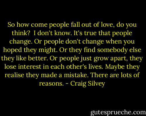 So how come people fall out of love, do you think?<br /><br />I don't know. It's true that people change. Or people don't change when you hoped they might. Or they find somebody else they like better. Or people just grow apart, they lose interest in each other's lives. Maybe they realise they made a mistake. There are lots of reasons. - Craig Silvey