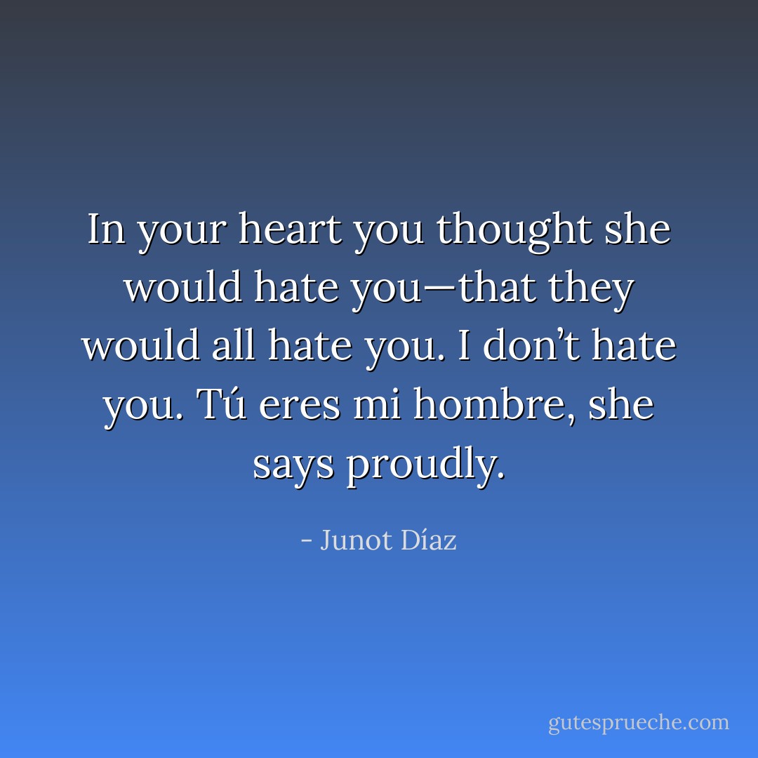 In your heart you thought she would hate you—that they would all hate you.<br />I don’t hate you. Tú eres mi hombre, she says proudly. - Junot Díaz