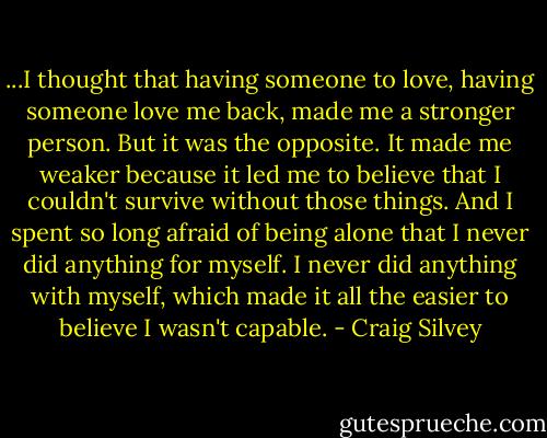...I thought that having someone to love, having someone love me back, made me a stronger person. But it was the opposite. It made me weaker because it led me to believe that I couldn't survive without those things. And I spent so long afraid of being alone that I never did anything for myself. I never did anything with myself, which made it all the easier to believe I wasn't capable. - Craig Silvey