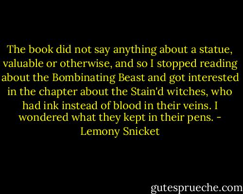 The book did not say anything about a statue, valuable or otherwise, and so I stopped reading about the Bombinating Beast and got interested in the chapter about the Stain'd witches, who had ink instead of blood in their veins. I wondered what they kept in their pens. - Lemony Snicket