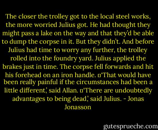 The closer the trolley got to the local steel works, the more worried Julius got. He had thought they might pass a lake on the way and that they’d be able to dump the corpse in it. But they didn’t. And before Julius had time to worry any further, the trolley rolled into the foundry yard. Julius applied the brakes just in time. The corpse fell forwards and hit his forehead on an iron handle.<br />	‘That would have been really painful if the circumstances had been a little different,’ said Allan.<br />	‘There are undoubtedly advantages to being dead,’ said Julius. - Jonas Jonasson