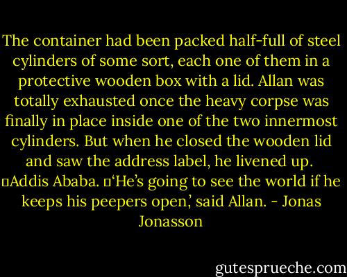 The container had been packed half-full of steel cylinders of some sort, each one of them in a protective wooden box with a lid. Allan was totally exhausted once the heavy corpse was finally in place inside one of the two innermost cylinders. But when he closed the wooden lid and saw the address label, he livened up. <br />	Addis Ababa.<br />	‘He’s going to see the world if he keeps his peepers open,’ said Allan. - Jonas Jonasson