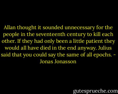Allan thought it sounded unnecessary for the people in the seventeenth century to kill each other. If they had only been a little patient they would all have died in the end anyway. Julius said that you could say the same of all epochs. - Jonas Jonasson