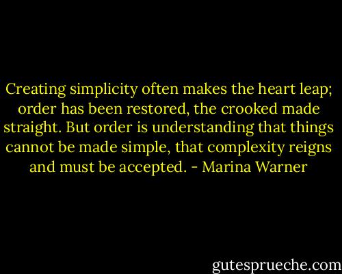 Creating simplicity often makes the heart leap; order has been restored, the crooked made straight. But order is understanding that things cannot be made simple, that complexity reigns and must be accepted. - Marina Warner