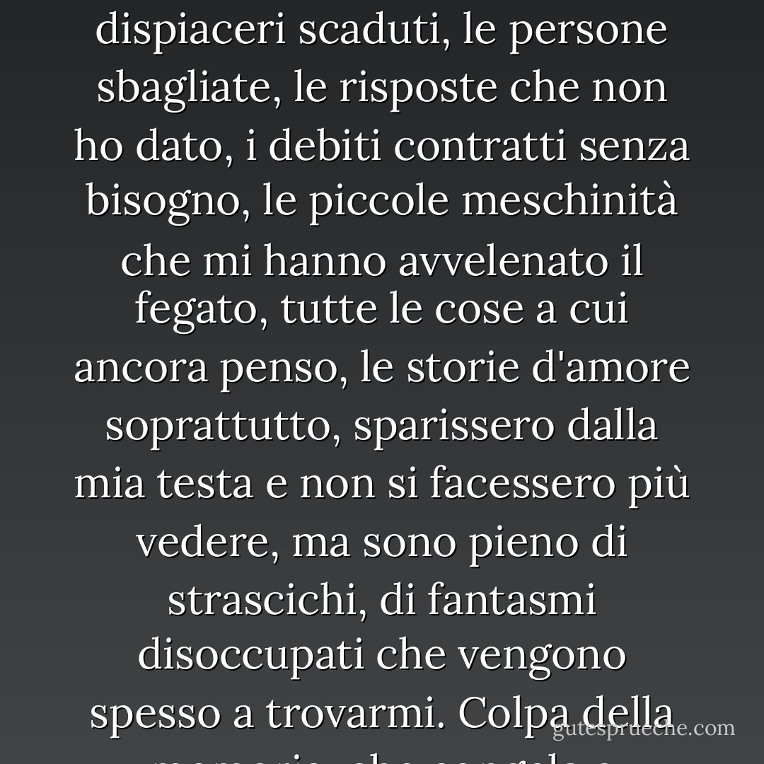 Mi sa che è questo il mio limite: mi mancano le conclusioni, nel senso che ho l'impressione che niente finisca mai veramente. Io vorrei, vorrei davvero che i dispiaceri scaduti, le persone sbagliate, le risposte che non ho dato, i debiti contratti senza bisogno, le piccole meschinità che mi hanno avvelenato il fegato, tutte le cose a cui ancora penso, le storie d'amore soprattutto, sparissero dalla mia testa e non si facessero più vedere, ma sono pieno di strascichi, di fantasmi disoccupati che vengono spesso a trovarmi. Colpa della memoria, che congela e scongela in automatico rallentando la digestione della vita... - Diego De Silva