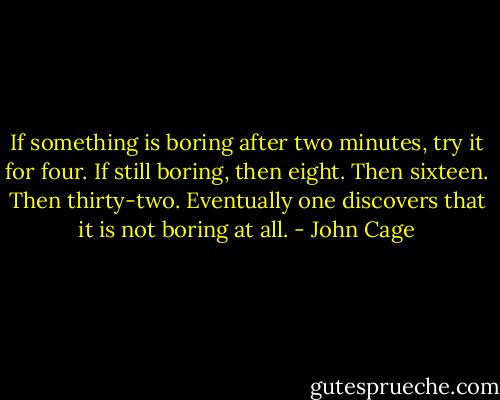 If something is boring after two minutes, try it for four. If still boring, then eight. Then sixteen. Then thirty-two. Eventually one discovers that it is not boring at all. - John Cage