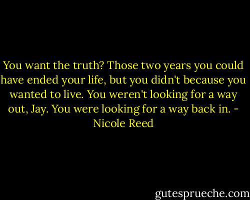 You want the truth? Those two years you could have ended your life, but you didn't because you wanted to live. You weren't looking for a way out, Jay. You were looking for a way back in. - Nicole Reed