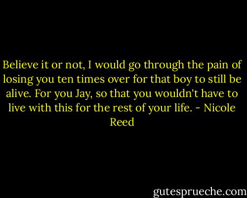 Believe it or not, I would go through the pain of losing you ten times over for that boy to still be alive. For you Jay, so that you wouldn't have to live with this for the rest of your life. - Nicole Reed