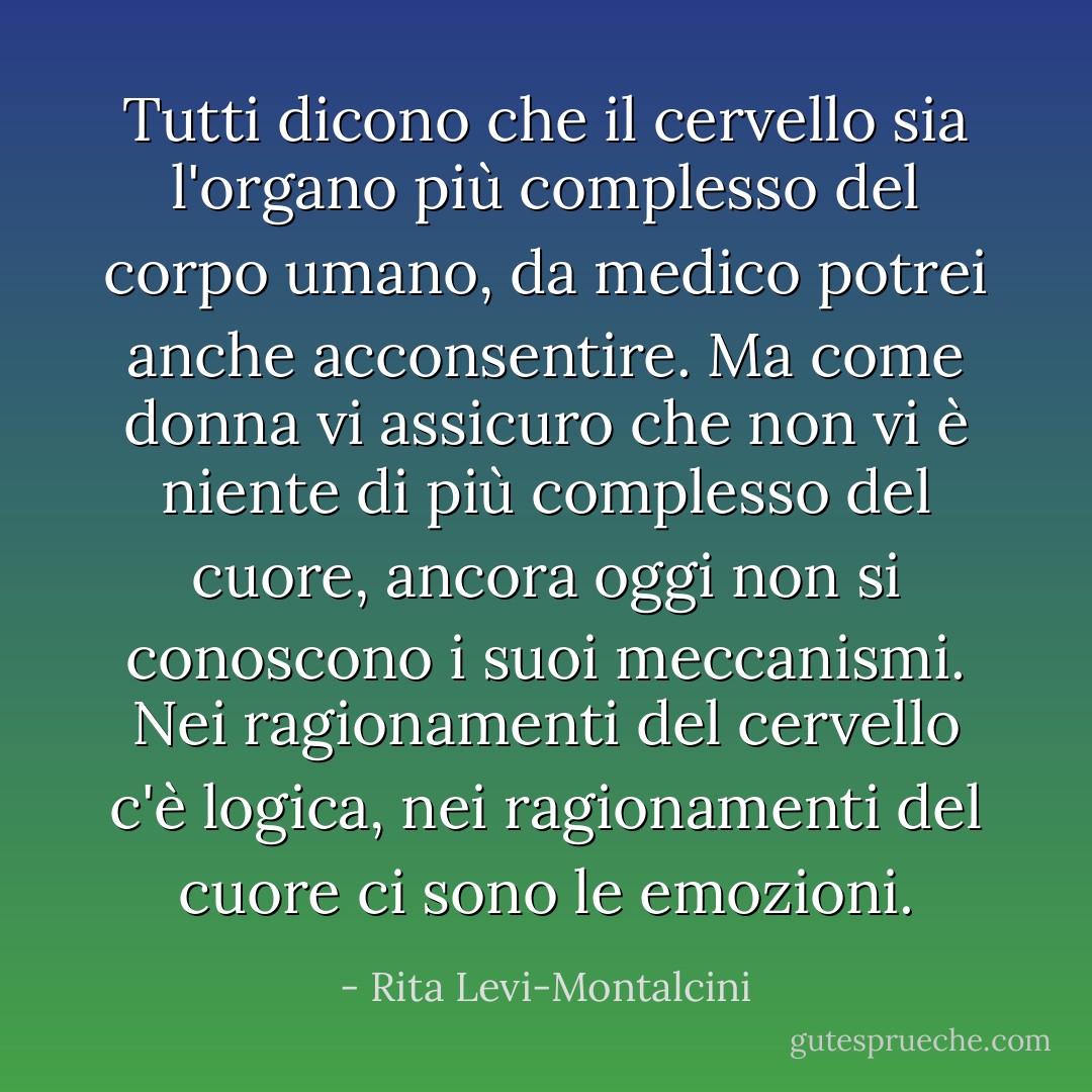 Tutti dicono che il cervello sia l'organo più complesso del corpo umano, da medico potrei anche acconsentire. Ma come donna vi assicuro che non vi è niente di più complesso del cuore, ancora oggi non si conoscono i suoi meccanismi. Nei ragionamenti del cervello c'è logica, nei ragionamenti del cuore ci sono le emozioni. - Rita Levi-Montalcini