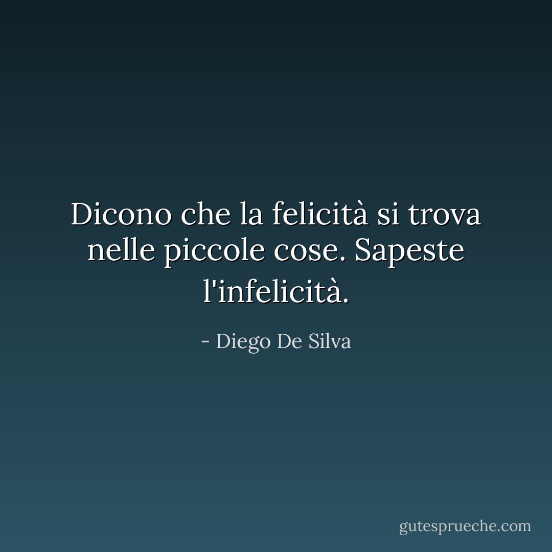 Dicono che la felicità si trova nelle piccole cose. Sapeste l'infelicità. - Diego De Silva