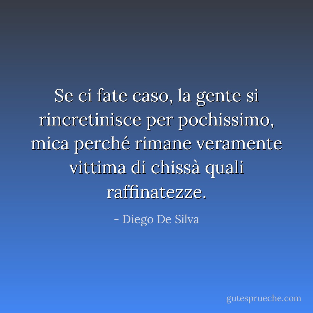 Se ci fate caso, la gente si rincretinisce per pochissimo, mica perché rimane veramente vittima di chissà quali raffinatezze. - Diego De Silva