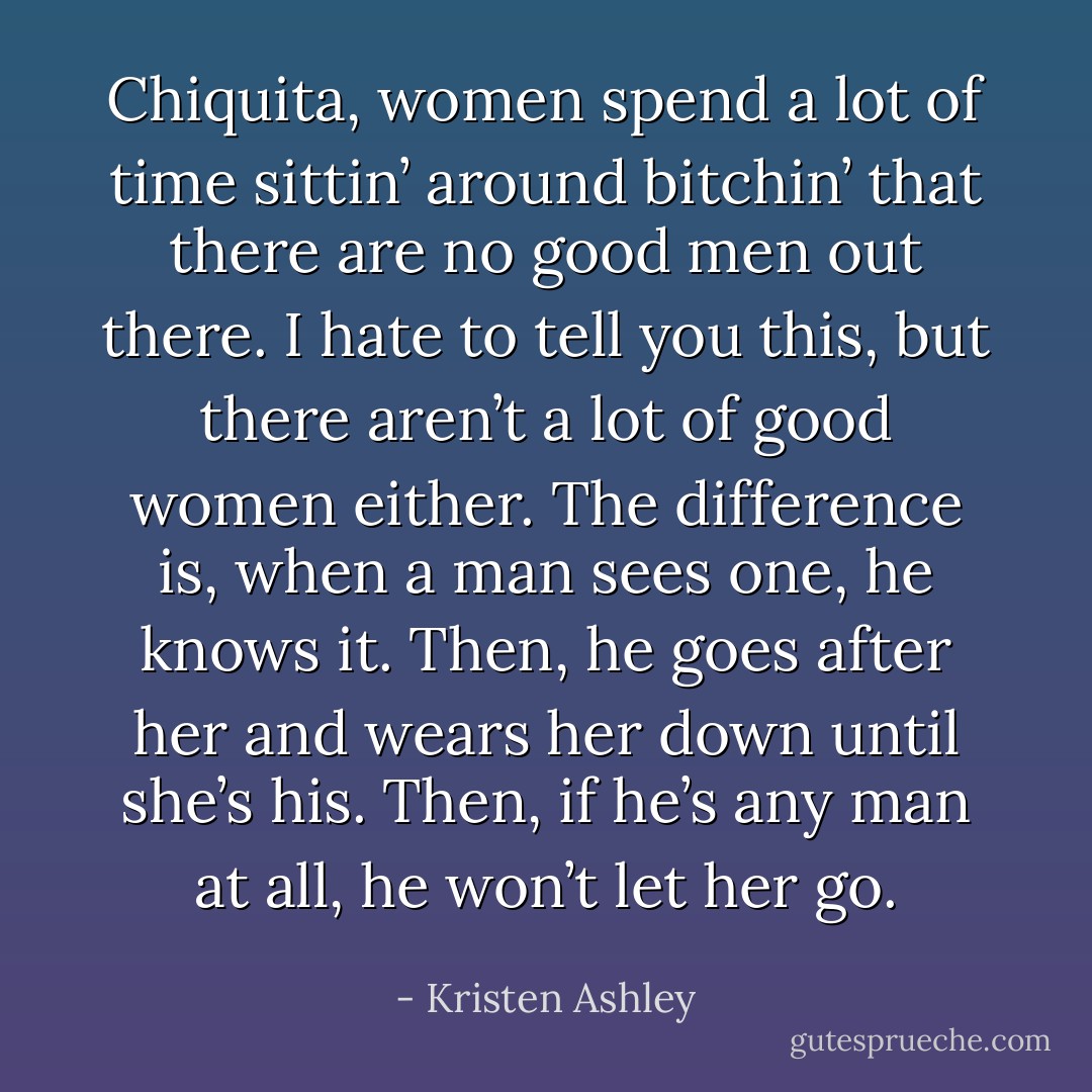 Chiquita, women spend a lot of time sittin’ around bitchin’ that there are no good men out there.<br />I hate to tell you this, but there aren’t a lot of good women either.<br />The difference is, when a man sees one, he knows it.<br />Then, he goes after her and wears her down until she’s his.<br />Then, if he’s any man at all, he won’t let her go. - Kristen Ashley
