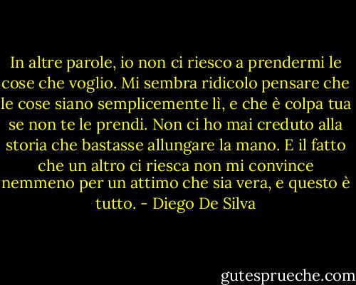 In altre parole, io non ci riesco a prendermi le cose che voglio. Mi sembra ridicolo pensare che le cose siano semplicemente lì, e che è colpa tua se non te le prendi. Non ci ho mai creduto alla storia che bastasse allungare la mano. E il fatto che un altro ci riesca non mi convince nemmeno per un attimo che sia vera, e questo è tutto. - Diego De Silva