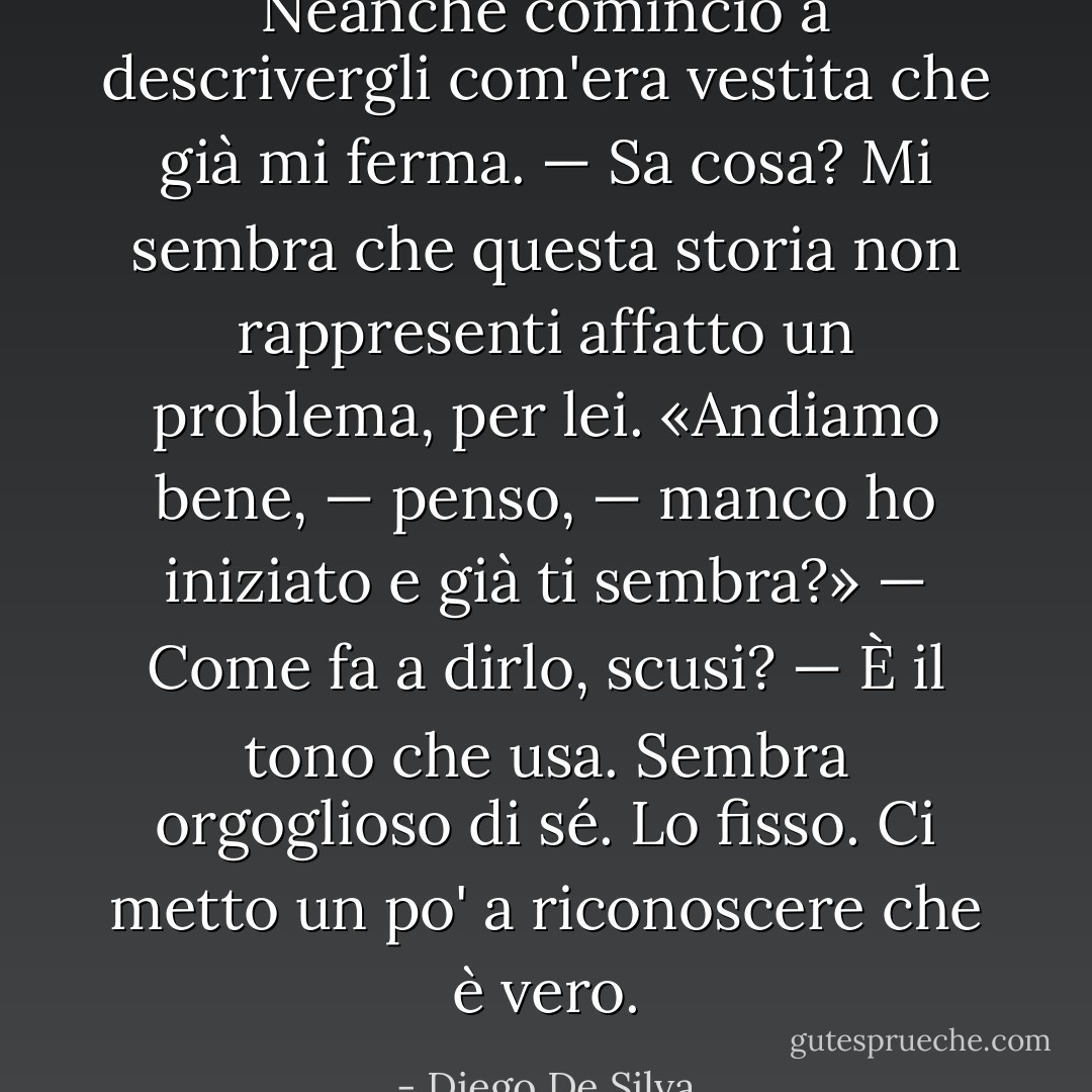 Neanche comincio a descrivergli com'era vestita che già mi ferma.<br />— Sa cosa? Mi sembra che questa storia non rappresenti affatto un problema, per lei.<br />«Andiamo bene, — penso, — manco ho iniziato e già ti sembra?»<br />— Come fa a dirlo, scusi?<br />— È il tono che usa. Sembra orgoglioso di sé.<br />Lo fisso. Ci metto un po' a riconoscere che è vero. - Diego De Silva