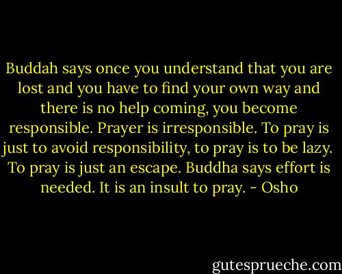 Buddah says once you understand that you are lost and you have to find your own way and there is no help coming, you become responsible. Prayer is irresponsible. To pray is just to avoid responsibility, to pray is to be lazy. To pray is just an escape. Buddha says effort is needed. It is an insult to pray. - Osho