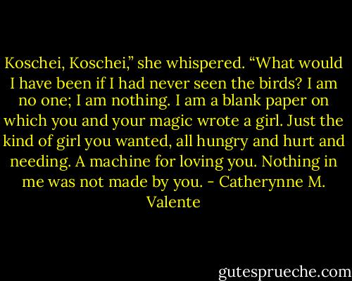 Koschei, Koschei,” she whispered. “What would I have been if I had never seen the birds? I am no one; I am nothing. I am a blank paper on which you and your magic wrote a girl. Just the kind of girl you wanted, all hungry and hurt and needing. A machine for loving you. Nothing in me was not made by you. - Catherynne M. Valente