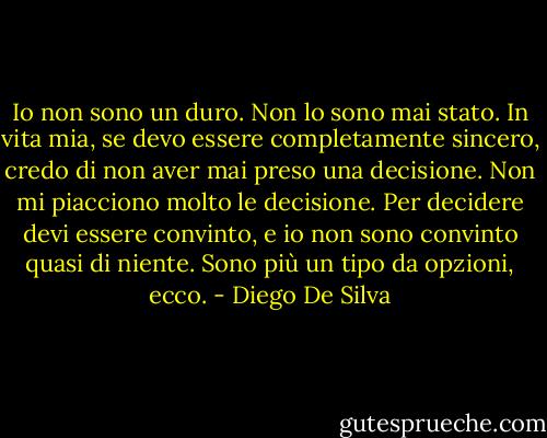 Io non sono un duro. Non lo sono mai stato. In vita mia, se devo essere completamente sincero, credo di non aver mai preso una decisione. Non mi piacciono molto le decisione. Per decidere devi essere convinto, e io non sono convinto quasi di niente. Sono più un tipo da opzioni, ecco. - Diego De Silva