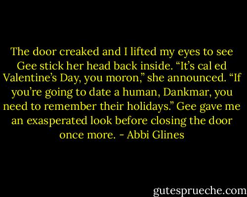 The door creaked and I lifted my eyes to see Gee stick<br />her head back inside. “It’s cal ed Valentine’s Day, you moron,” she announced. “If you’re going to date a human, Dankmar, you need to remember their holidays.” Gee gave me an exasperated look before closing the door once more. - Abbi Glines