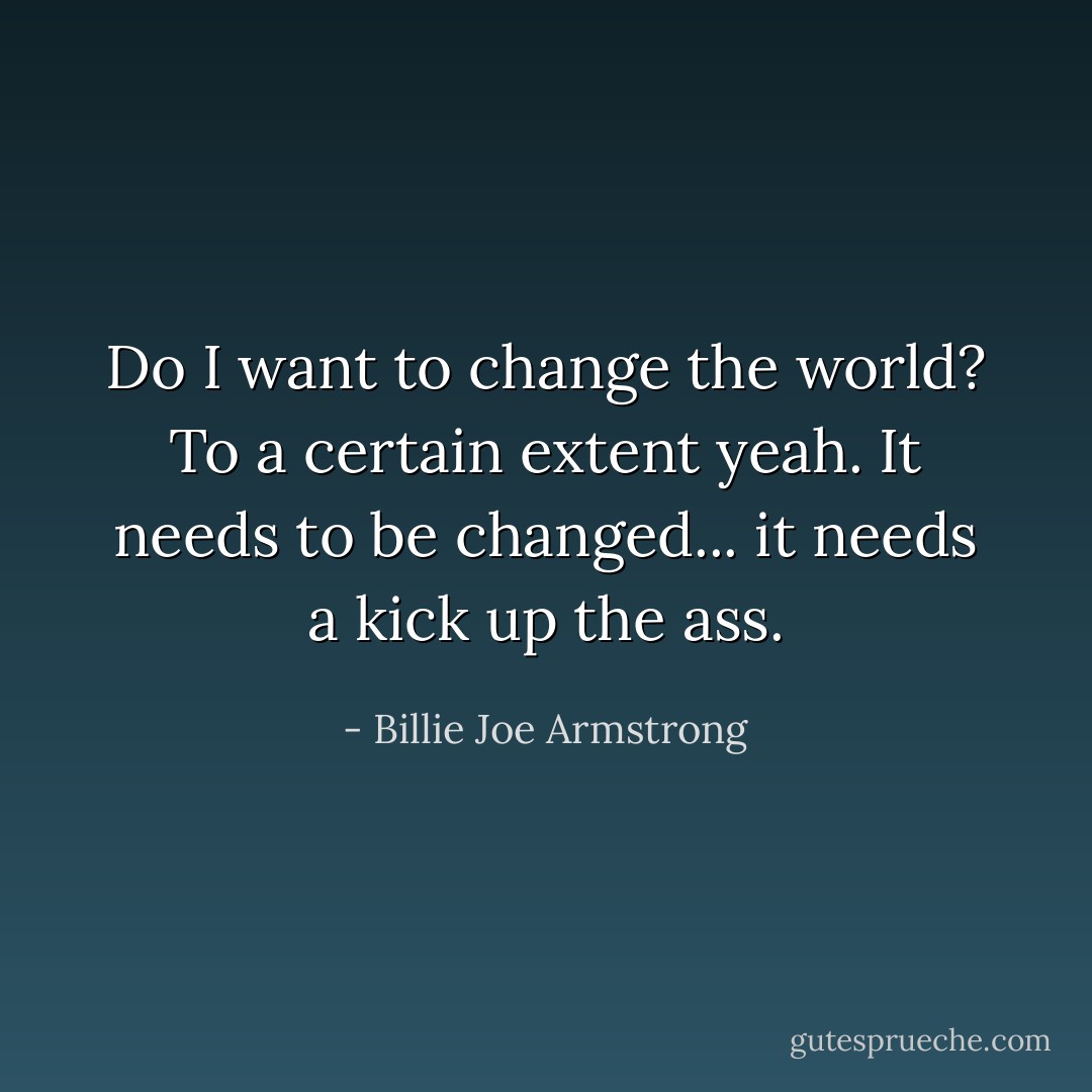 Do I want to change the world? To a certain extent yeah. It needs to be changed... it needs a kick up the ass. - Billie Joe Armstrong