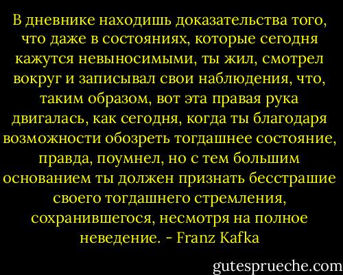 В дневнике находишь доказательства того, что даже в состояниях, которые сегодня кажутся невыносимыми, ты жил, смотрел вокруг и записывал свои наблюдения, что, таким образом, вот эта правая рука двигалась, как сегодня, когда ты благодаря возможности обозреть тогдашнее состояние, правда, поумнел, но с тем большим основанием ты должен признать бесстрашие своего тогдашнего стремления, сохранившегося, несмотря на полное неведение. - Franz Kafka