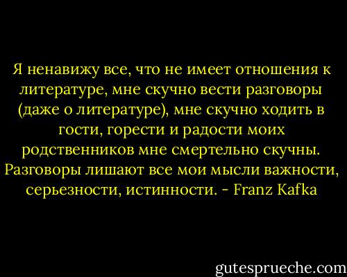 Я ненавижу все, что не имеет отношения к литературе, мне скучно вести разговоры (даже о литературе), мне скучно ходить в гости, горести и радости моих родственников мне смертельно скучны. Разговоры лишают все мои мысли важности, серьезности, истинности. - Franz Kafka