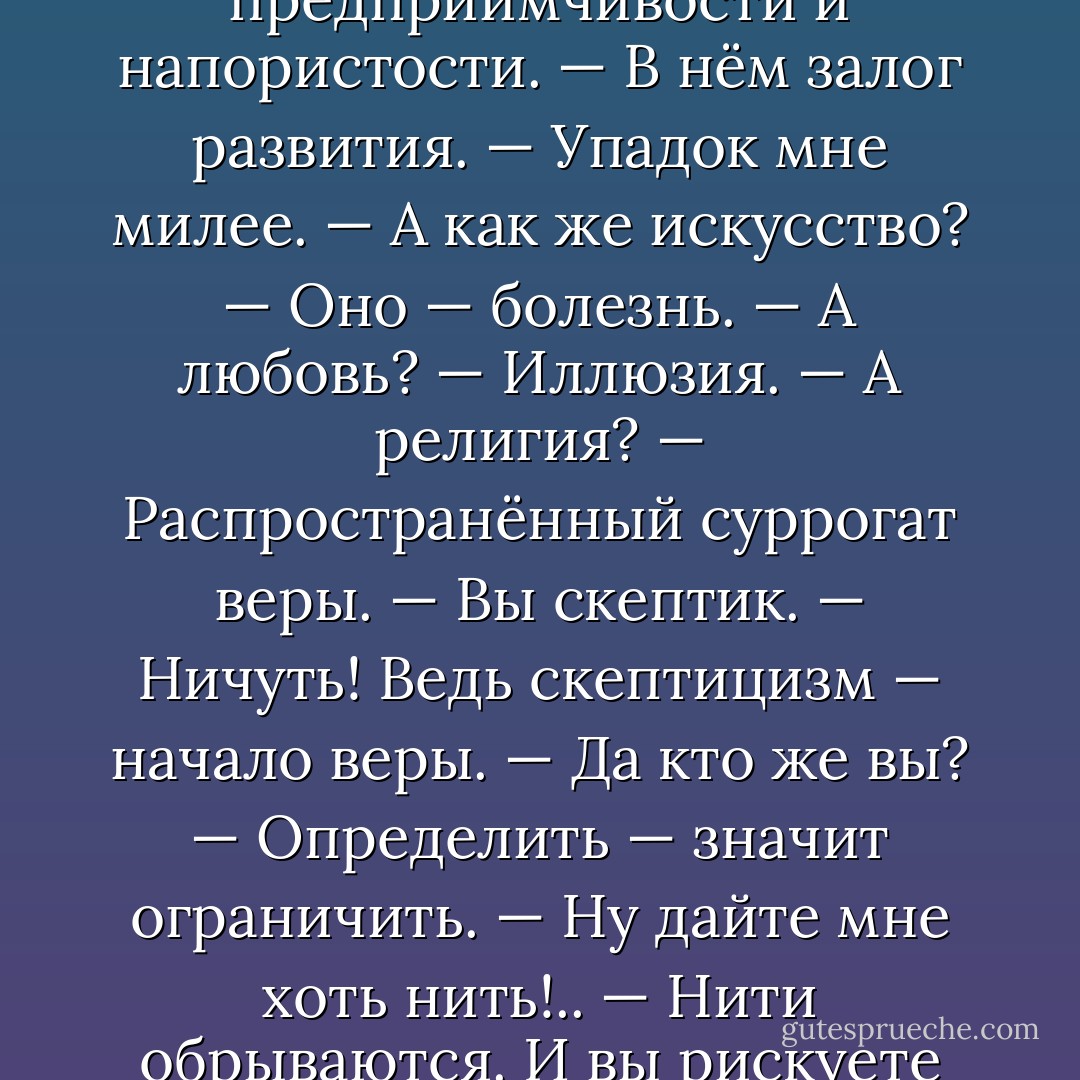 Я верю в величие нации.<br />— Оно только пережиток предприимчивости и напористости.<br />— В нём залог развития.<br />— Упадок мне милее.<br />— А как же искусство?<br />— Оно — болезнь.<br />— А любовь?<br />— Иллюзия.<br />— А религия?<br />— Распространённый суррогат веры.<br />— Вы скептик.<br />— Ничуть! Ведь скептицизм — начало веры.<br />— Да кто же вы?<br />— Определить — значит ограничить.<br />— Ну дайте мне хоть нить!..<br />— Нити обрываются. И вы рискуете заблудиться в лабиринте - Oscar Wilde
