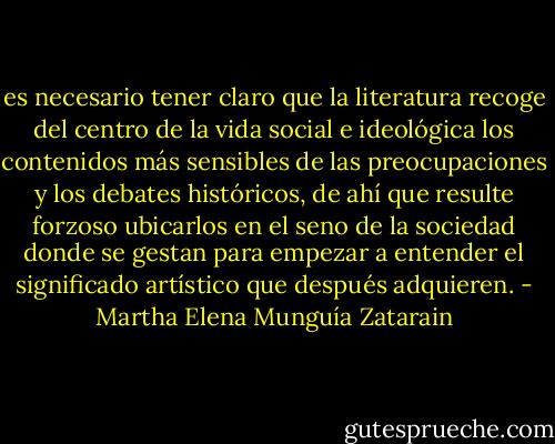 es necesario tener claro que la literatura recoge del centro de la vida social e ideológica los contenidos más sensibles de las preocupaciones y los debates históricos, de ahí que resulte forzoso ubicarlos en el seno de la sociedad donde se gestan para empezar a entender el significado artístico que después adquieren. - Martha Elena Munguía Zatarain
