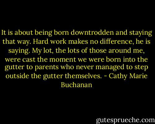 It is about being born downtrodden and staying that way. Hard work makes no difference, he is saying. My lot, the lots of those around me, were cast the moment we were born into the gutter to parents who never managed to step outside the gutter themselves. - Cathy Marie Buchanan