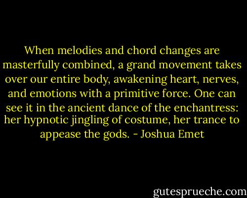 When melodies and chord changes are masterfully combined, a grand movement takes over our entire body, awakening heart, nerves, and emotions with a primitive force. One can see it in the ancient dance of the enchantress: her hypnotic jingling of costume, her trance to appease the gods. - Joshua Emet