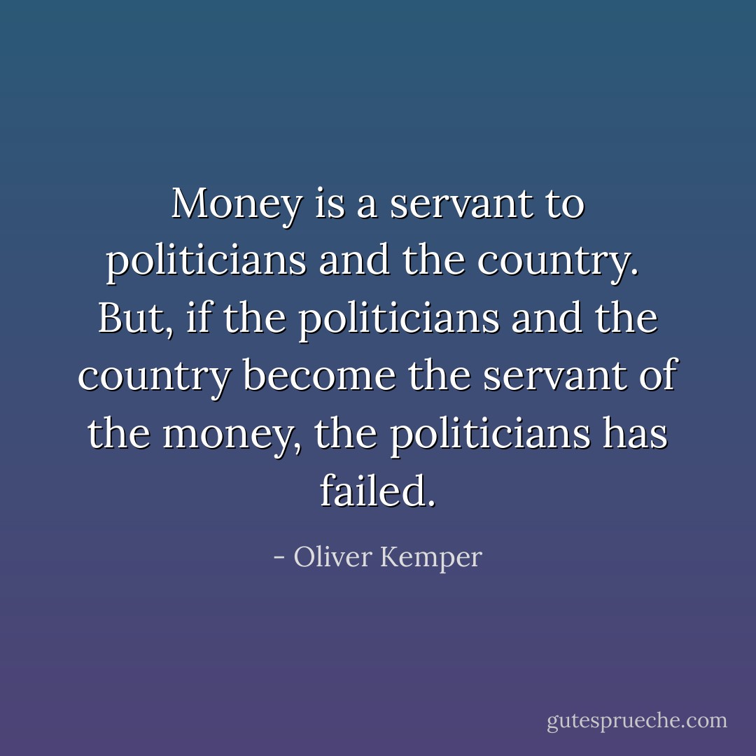 Money is a servant to politicians and the country.<br /><br />But, if the politicians and the country become the servant of the money, the politicians has failed. - Oliver Kemper