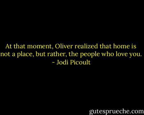 At that moment, Oliver realized that home is not a place, but rather, the people who love you. - Jodi Picoult