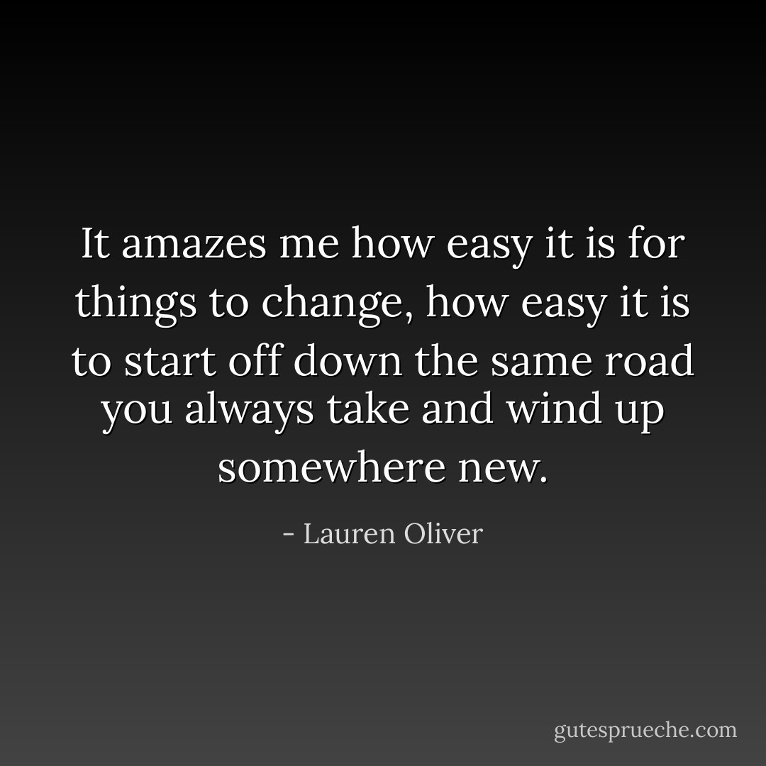 It amazes me how easy it is for things to change, how easy it is to start off down the same road you always take and wind up somewhere new. - Lauren Oliver