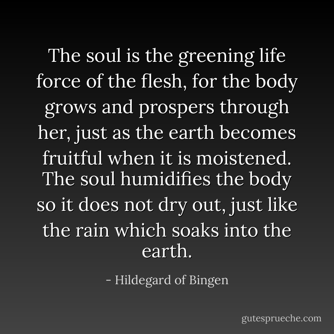 The soul is the greening life force of the flesh, for the body grows and prospers through her, just as the earth becomes fruitful when it is moistened. The soul humidifies the body so it does not dry out, just like the rain which soaks into the earth. - Hildegard of Bingen