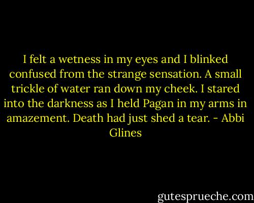I felt a wetness in my eyes and I blinked confused from<br />the strange sensation. A small trickle of water ran down my cheek. I stared into the darkness as I held Pagan in my arms in amazement. Death had just shed a tear. - Abbi Glines