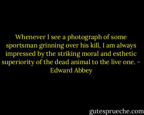 Whenever I see a photograph of some sportsman grinning over his kill, I am always impressed by the striking moral and esthetic superiority of the dead animal to the live one. - Edward Abbey