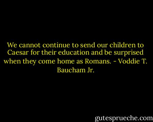 We cannot continue to send our children to Caesar for their education and be surprised when they come home as Romans. - Voddie T. Baucham Jr.
